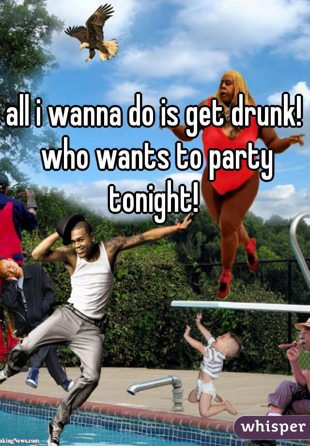 all i wanna do is get drunk! who wants to party tonight! 