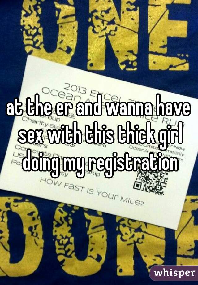 at the er and wanna have sex with this thick girl doing my registration