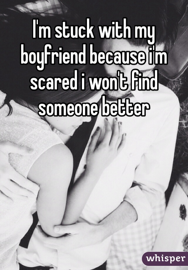 I'm stuck with my boyfriend because i'm scared i won't find someone better