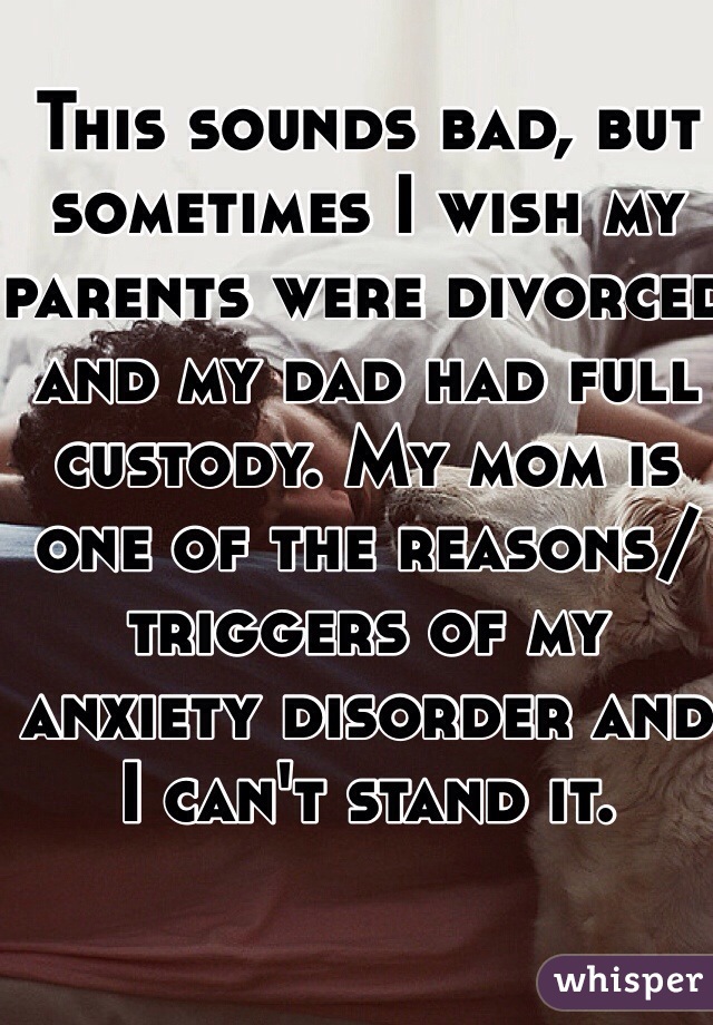 This sounds bad, but sometimes I wish my parents were divorced and my dad had full custody. My mom is one of the reasons/triggers of my anxiety disorder and I can't stand it.