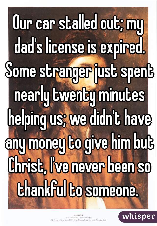 Our car stalled out; my dad's license is expired. Some stranger just spent nearly twenty minutes helping us; we didn't have any money to give him but Christ, I've never been so thankful to someone. 