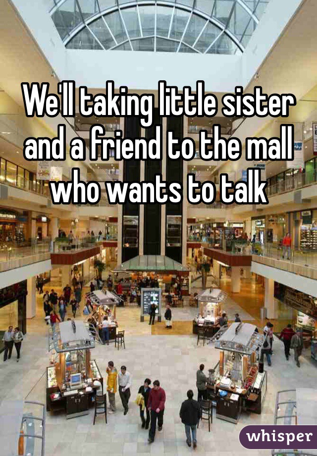 We'll taking little sister and a friend to the mall who wants to talk 