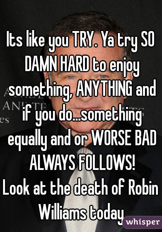 Its like you TRY. Ya try SO DAMN HARD to enjoy something, ANYTHING and if you do...something equally and or WORSE BAD ALWAYS FOLLOWS!
Look at the death of Robin Williams today.
