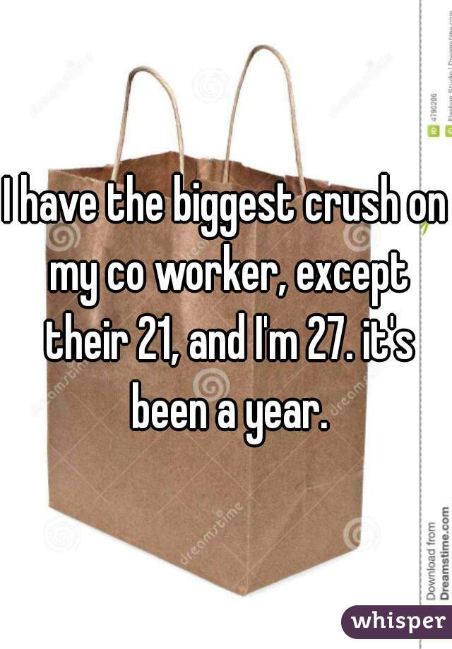 I have the biggest crush on my co worker, except their 21, and I'm 27. it's been a year.