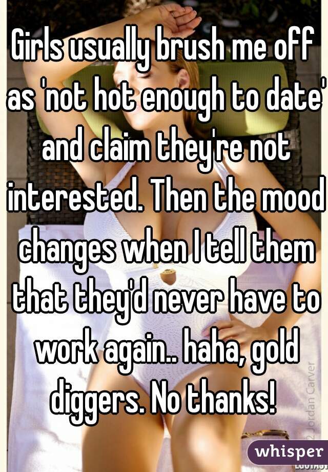 Girls usually brush me off as 'not hot enough to date' and claim they're not interested. Then the mood changes when I tell them that they'd never have to work again.. haha, gold diggers. No thanks! 