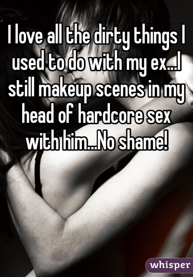 I love all the dirty things I used to do with my ex...I still makeup scenes in my head of hardcore sex with him...No shame! 