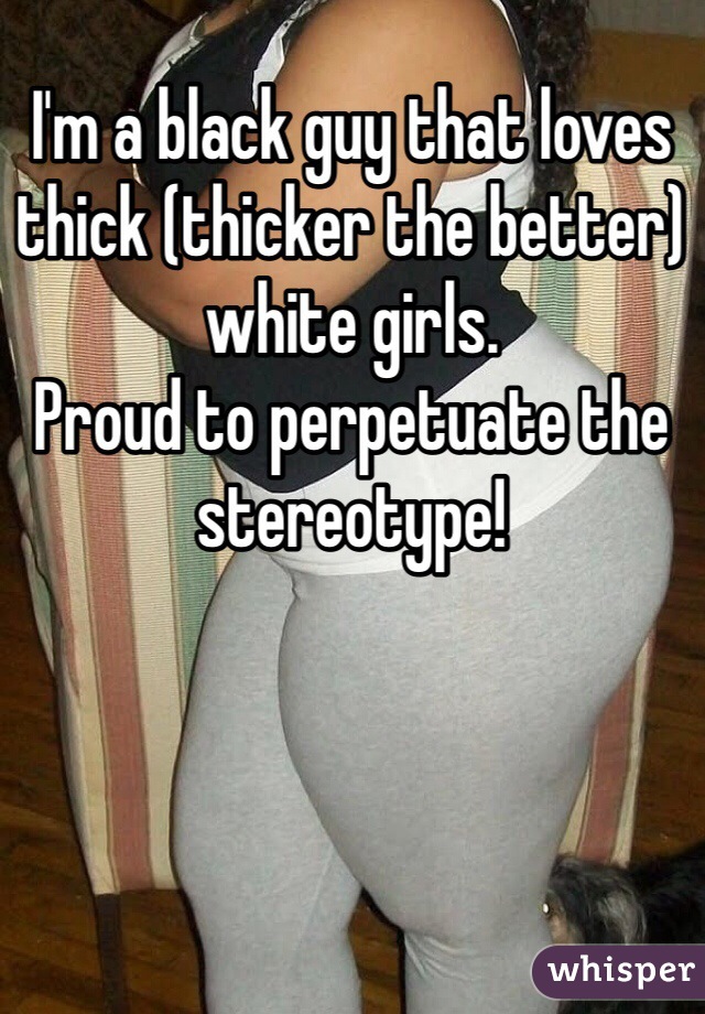 I'm a black guy that loves thick (thicker the better) white girls. 
Proud to perpetuate the stereotype!