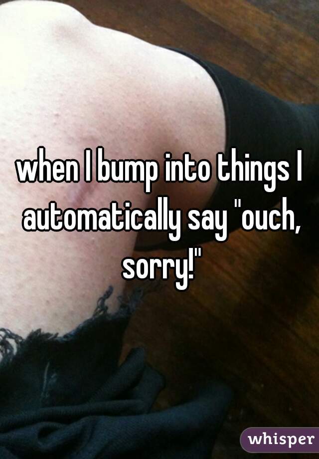 when I bump into things I automatically say "ouch, sorry!"
