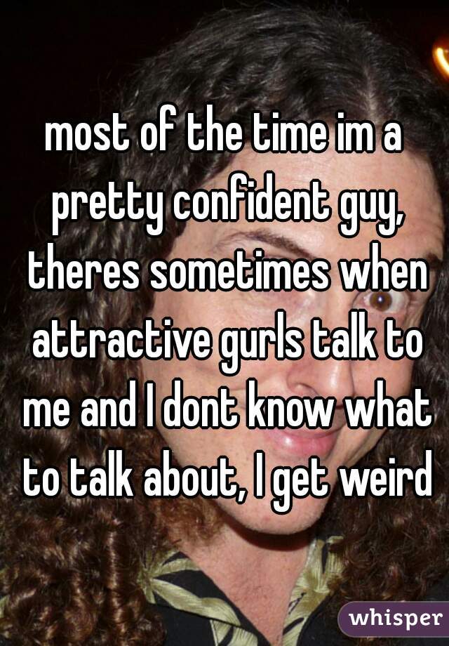 most of the time im a pretty confident guy, theres sometimes when attractive gurls talk to me and I dont know what to talk about, I get weird
