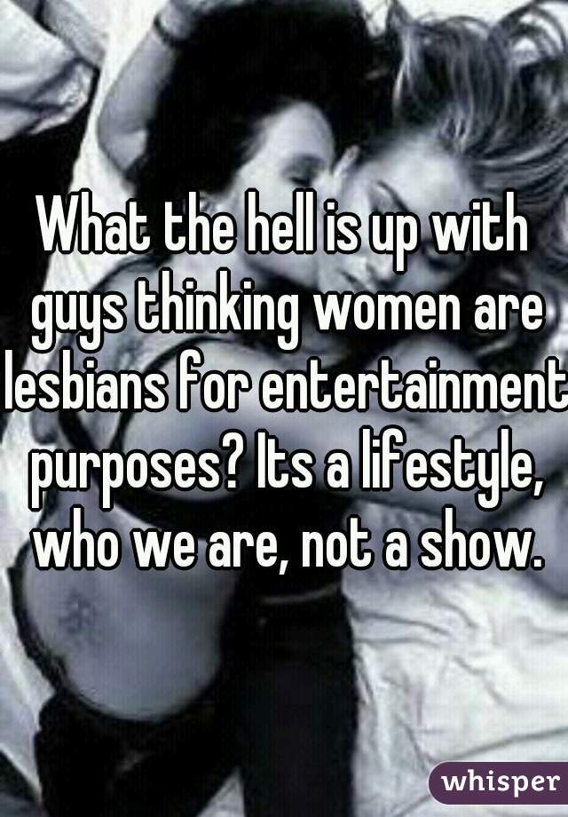What the hell is up with guys thinking women are lesbians for entertainment purposes? Its a lifestyle, who we are, not a show.