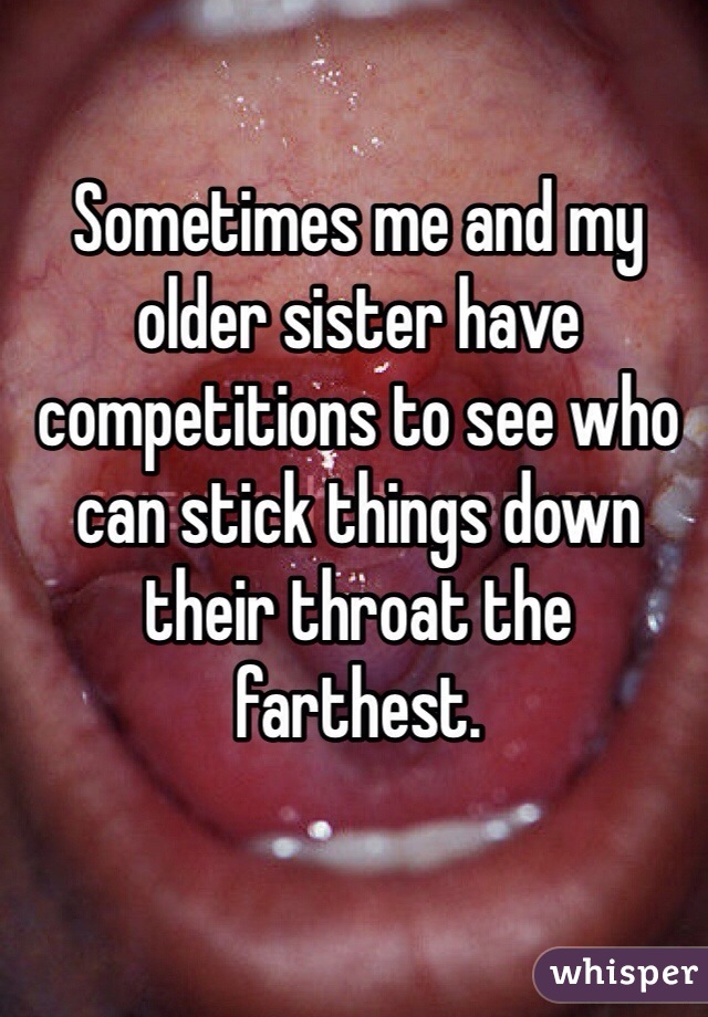 Sometimes me and my older sister have competitions to see who can stick things down their throat the farthest.  