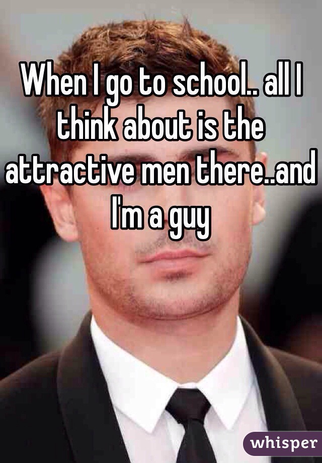 When I go to school.. all I think about is the attractive men there..and I'm a guy