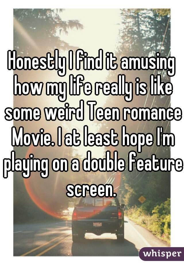 Honestly I find it amusing how my life really is like some weird Teen romance Movie. I at least hope I'm playing on a double feature screen. 