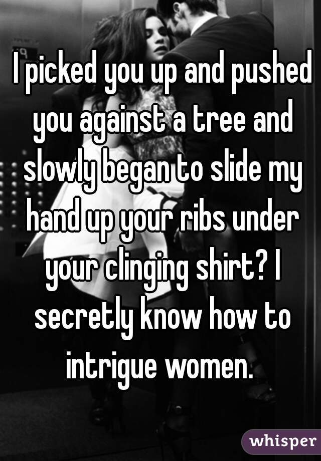  I picked you up and pushed you against a tree and slowly began to slide my hand up your ribs under your clinging shirt? I secretly know how to intrigue women. 