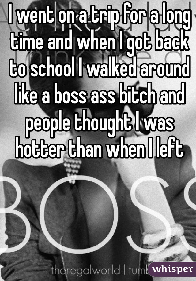 I went on a trip for a long time and when I got back to school I walked around like a boss ass bitch and people thought I was hotter than when I left