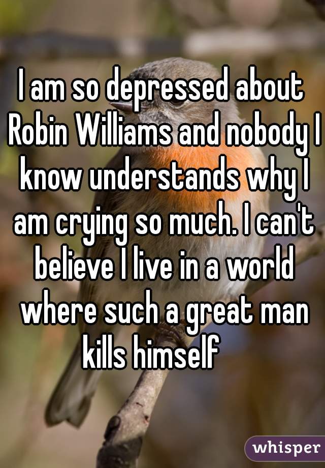 I am so depressed about Robin Williams and nobody I know understands why I am crying so much. I can't believe I live in a world where such a great man kills himself    