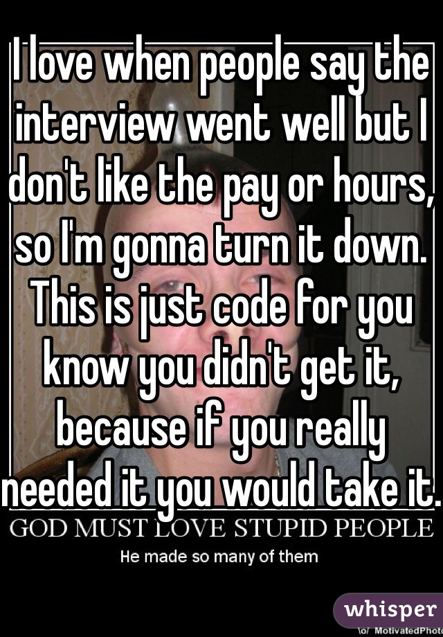 I love when people say the interview went well but I don't like the pay or hours, so I'm gonna turn it down. This is just code for you know you didn't get it, because if you really needed it you would take it.