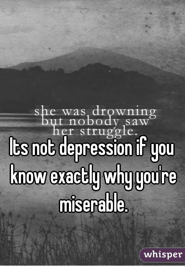 Its not depression if you know exactly why you're miserable.