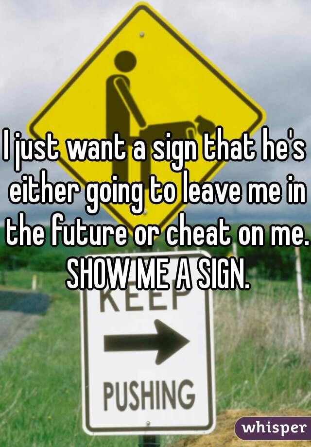 I just want a sign that he's either going to leave me in the future or cheat on me. SHOW ME A SIGN.