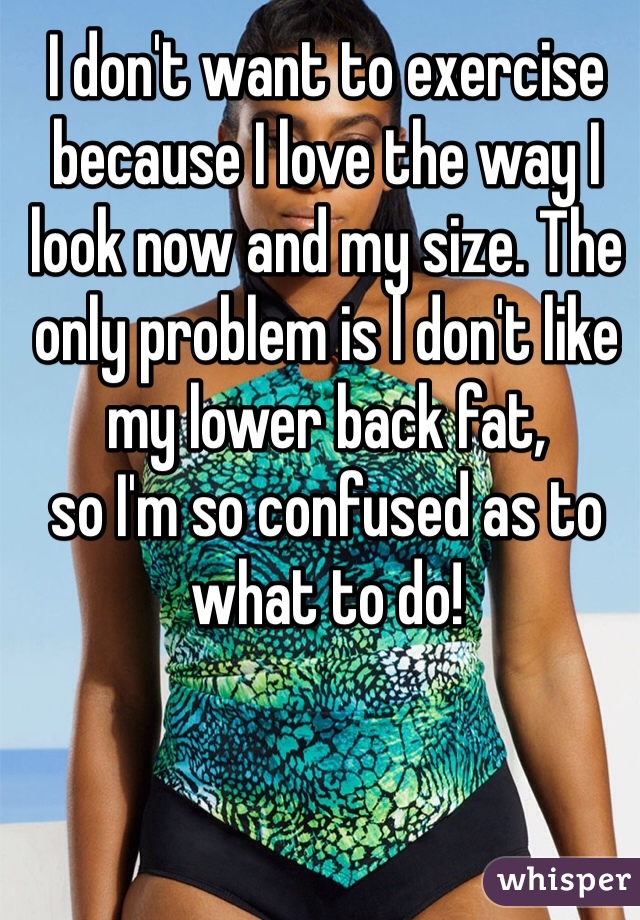 I don't want to exercise because I love the way I look now and my size. The only problem is l don't like my lower back fat, 
so I'm so confused as to what to do! 