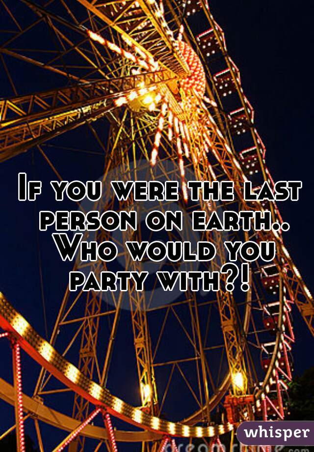 If you were the last person on earth.. Who would you party with?! 