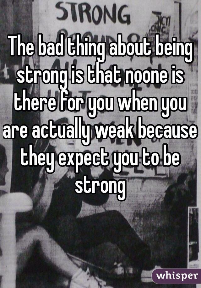 The bad thing about being strong is that noone is there for you when you are actually weak because they expect you to be strong