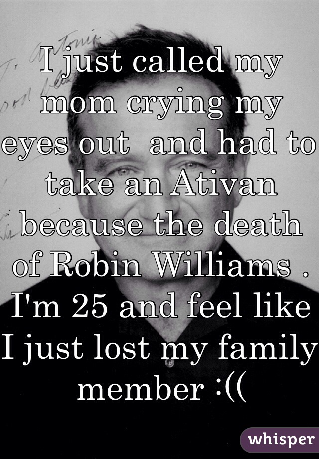 I just called my mom crying my eyes out  and had to take an Ativan because the death of Robin Williams . I'm 25 and feel like I just lost my family member :(( 