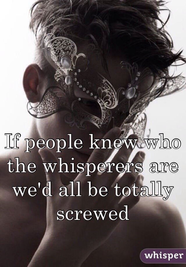 If people knew who the whisperers are we'd all be totally screwed