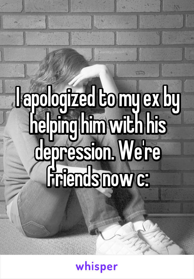 I apologized to my ex by helping him with his depression. We're friends now c: