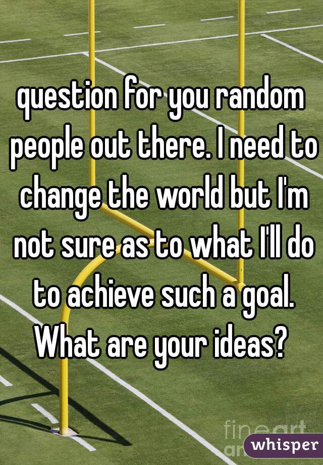 question for you random people out there. I need to change the world but I'm not sure as to what I'll do to achieve such a goal. What are your ideas? 