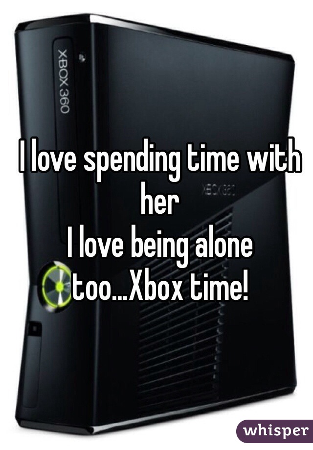 I love spending time with her
I love being alone too...Xbox time!