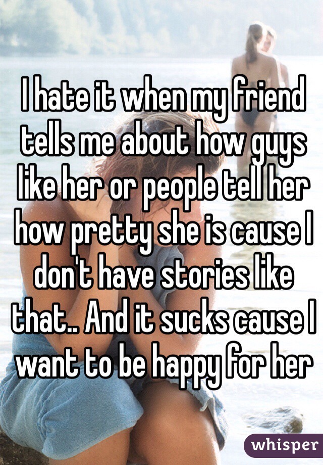 I hate it when my friend tells me about how guys like her or people tell her how pretty she is cause I don't have stories like that.. And it sucks cause I want to be happy for her