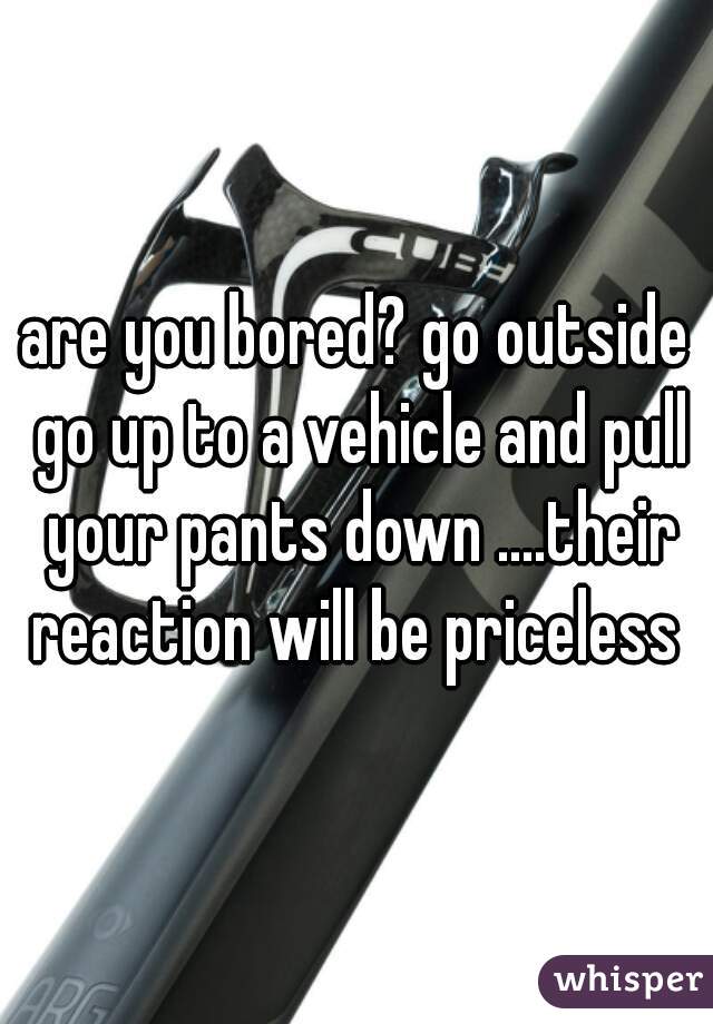 are you bored? go outside go up to a vehicle and pull your pants down ....their reaction will be priceless 