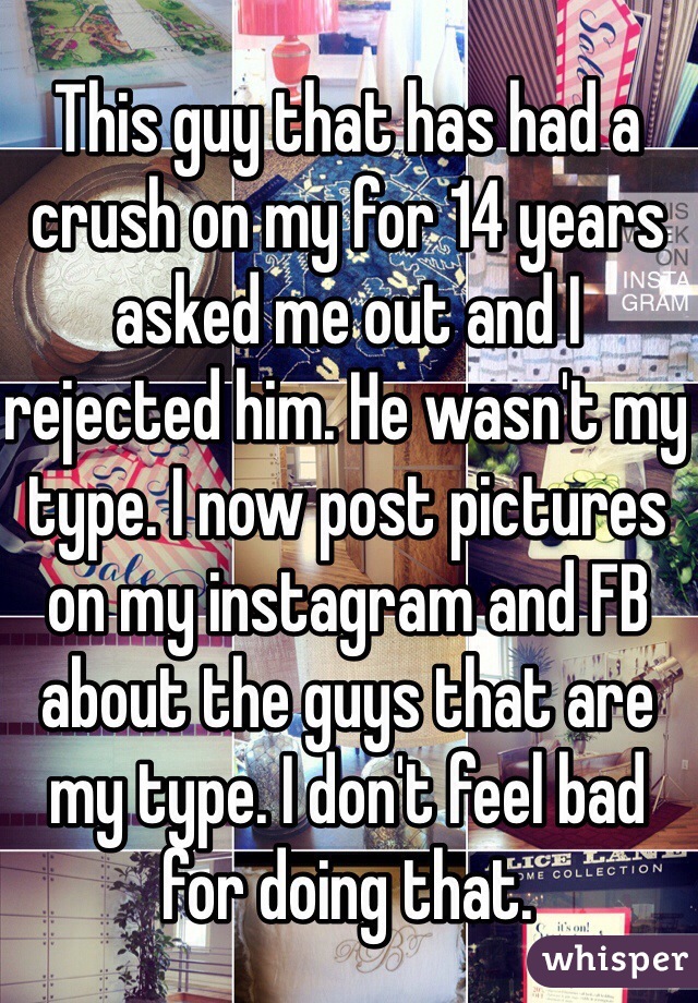 This guy that has had a crush on my for 14 years asked me out and I rejected him. He wasn't my type. I now post pictures on my instagram and FB about the guys that are my type. I don't feel bad for doing that. 