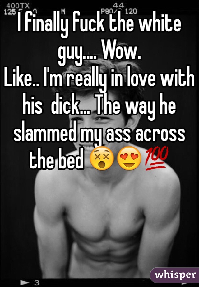 I finally fuck the white guy.... Wow. 
Like.. I'm really in love with his  dick... The way he slammed my ass across the bed 😵😍💯