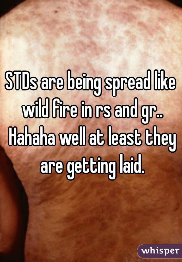 STDs are being spread like wild fire in rs and gr.. Hahaha well at least they are getting laid.