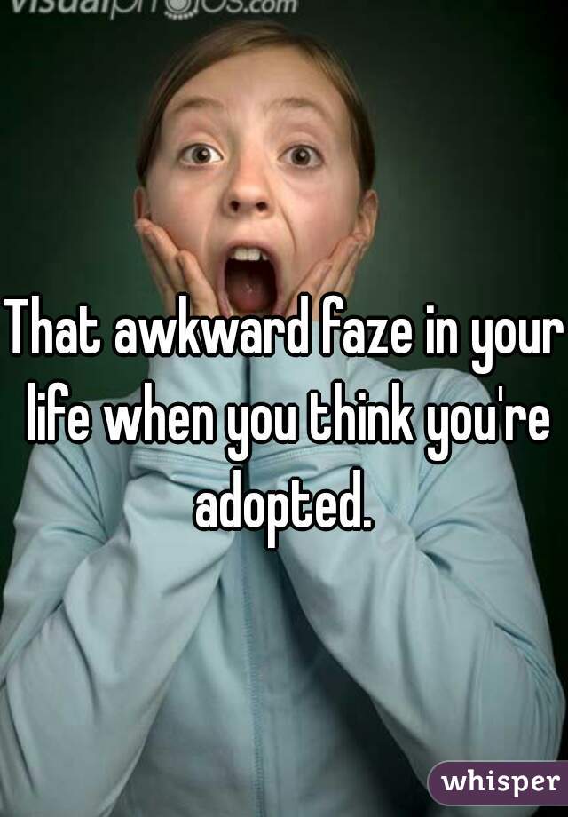 That awkward faze in your life when you think you're adopted. 