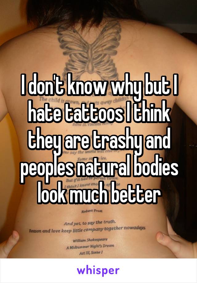 I don't know why but I hate tattoos I think they are trashy and peoples natural bodies look much better