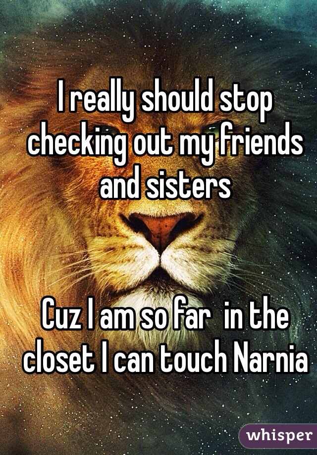 I really should stop checking out my friends and sisters 


Cuz I am so far  in the closet I can touch Narnia 