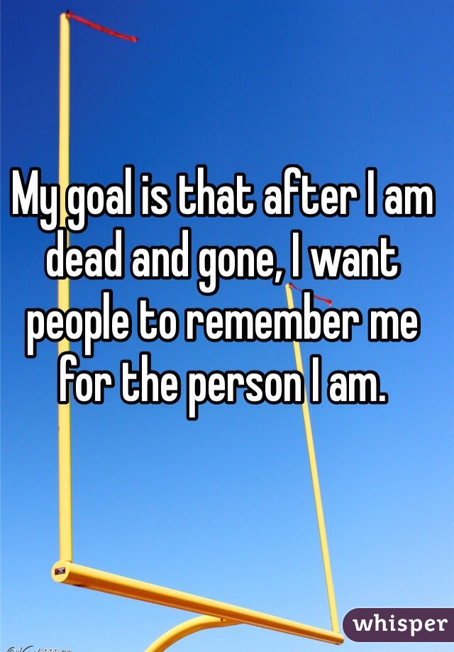 My goal is that after I am dead and gone, I want people to remember me for the person I am.