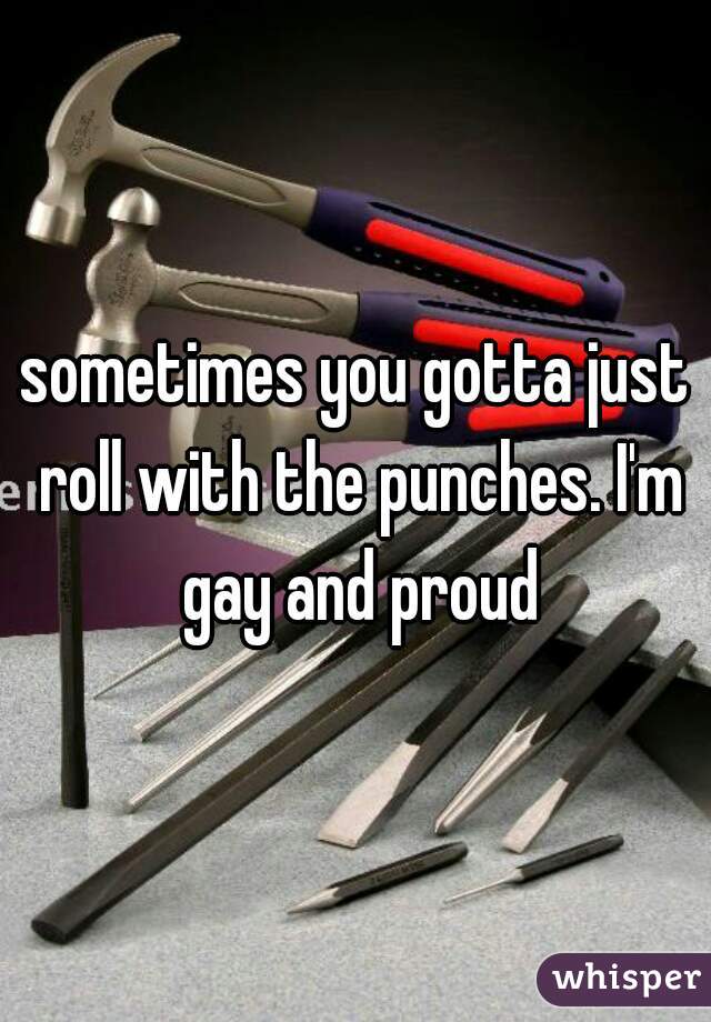 sometimes you gotta just roll with the punches. I'm gay and proud