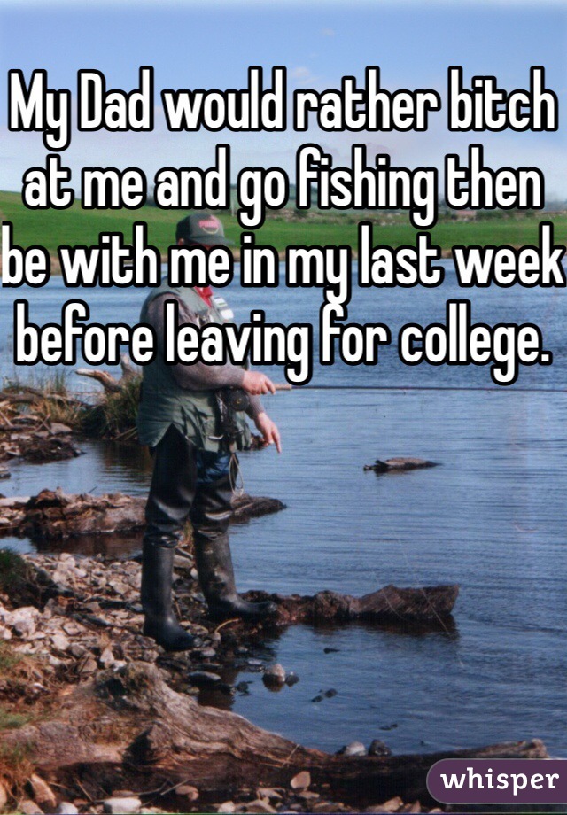 My Dad would rather bitch at me and go fishing then be with me in my last week before leaving for college.