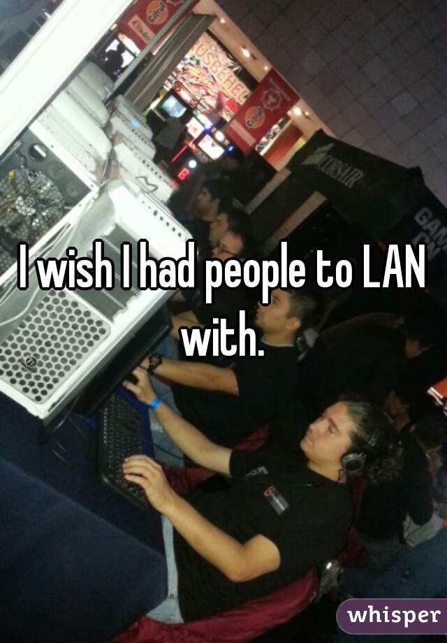 I wish I had people to LAN with. 