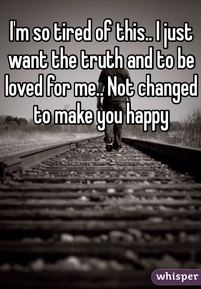 I'm so tired of this.. I just want the truth and to be loved for me.. Not changed to make you happy 