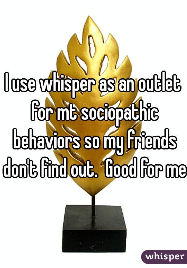 I use whisper as an outlet for mt sociopathic behaviors so my friends don't find out.  Good for me.
