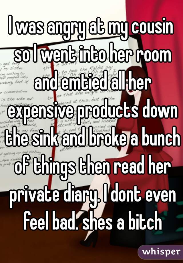 I was angry at my cousin so I went into her room and emtied all her expensive products down the sink and broke a bunch of things then read her private diary. I dont even feel bad. shes a bitch