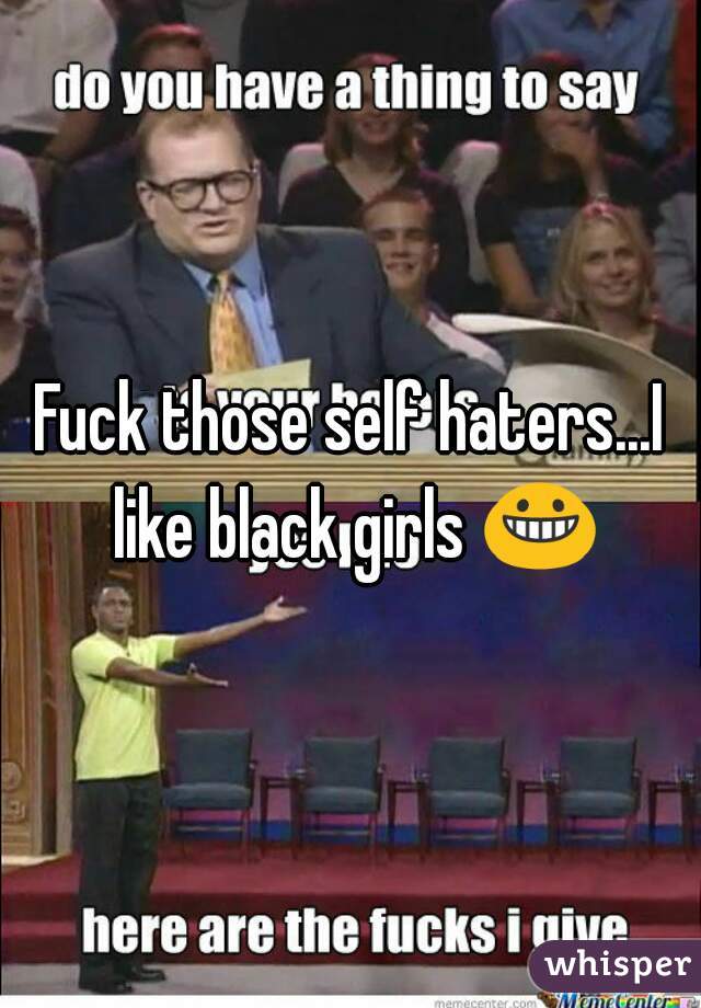 Fuck those self haters...I like black girls 😀 