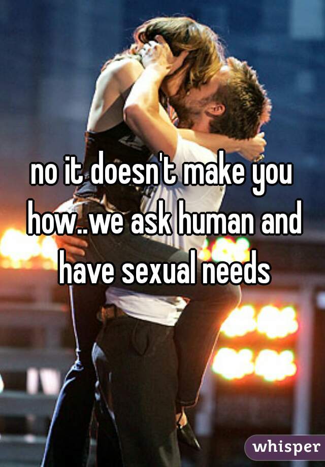 no it doesn't make you how..we ask human and have sexual needs