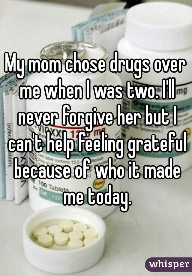 My mom chose drugs over me when I was two. I'll never forgive her but I can't help feeling grateful because of who it made me today.
