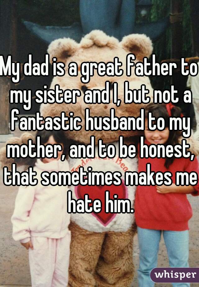 My dad is a great father to my sister and I, but not a fantastic husband to my mother, and to be honest, that sometimes makes me hate him.